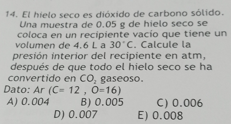 El hielo seco es dióxido de carbono sólido.
Una muestra de 0.05 g de hielo seco se
coloca en un recipiente vacío que tiene un
volumen de 4.6 L a 30°C. Calcule la
presión interior del recipiente en atm,
después de que todo el hielo seco se ha
convertido en CO_2 gaseoso.
Dato: Ar (C=12,O=16)
A) 0.004 B) 0.005 C) 0.006
D) 0.007 E) 0.008