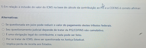 Em relação à inclusão do valor do ICMS na base de cálculo da contribuição ao PIS e a COFINS é correto afirmar:
Alternativas:
Se questionada em juízo pode reduzir o valor do pagamento destes tributos federais.
Seu questionamento judicial depende de tratar de PIS/COFINS não cumulativo.
É uma obrigação legal do contribuinte, e nada pode ser feito.
Por se tratar de ICMS, deve ser questionada na Justiça Estadual.
Implica perda de receita aos Estados.