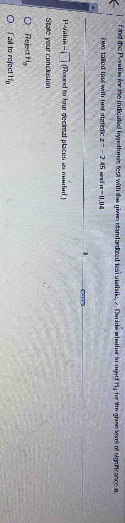 Find the P -value for the indicated hypothesis test with the given standardized test statistic, z. Decide whether to reject H_0 for the given level of significance α
Two-tailed test with test statistic z=-2.45 and alpha =0.04
3
P -value =□ (Round to four decimal places as needed.) 
State your conclusion. 
Reject H_0
Fail to reject H_0