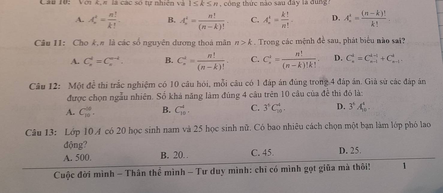 Với kịn là các số tự nhiên và 1≤ k≤ n , công thức nào sau đây la dung?
D.
A. A_n^(k=frac n!)k!. A_n^(k=frac n!)(n-k)!. C. A_n^(k=frac k!)n!. A_n^(k=frac (n-k)!)k!.
B.
Câu 11: Cho k,n là các số nguyên dương thoả mãn n>k. Trong các mệnh đề sau, phát biểu nào sai?
A. C_n^(d=C_n^(n-k). B. C_n^k=frac n!)(n-k)!. C. C_n^(k=frac n!)(n-k)!k!. D. C_n^(k=C_(n-1)^(k-1)+C_(n-1)^k.
Câu 12: Một đề thi trắc nghiệm có 10 câu hỏi, mỗi câu có 1 đáp án đúng trong 4 đáp án. Giả sử các đáp án
được chọn ngẫu nhiên. Số khả năng làm đúng 4 câu trên 10 câu của đề thi đó là:
C.
A. C_(10)^(10). C_(10)^4. 3^6)C_(10)^4. 3^6A_(10)^4.
B.
D.
Câu 13: Lớp 10 A có 20 học sinh nam và 25 học sinh nữ. Có bao nhiêu cách chọn một bạn làm lớp phó lao
động?
A. 500.
B. 20. C. 45.
D. 25.
Cuộc đời mình - Thân thể mình - Tư duy mình: chỉ có mình gọt giữa mà thôi! 1