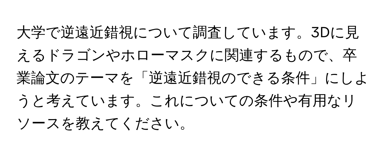 大学で逆遠近錯視について調査しています。3Dに見えるドラゴンやホローマスクに関連するもので、卒業論文のテーマを「逆遠近錯視のできる条件」にしようと考えています。これについての条件や有用なリソースを教えてください。