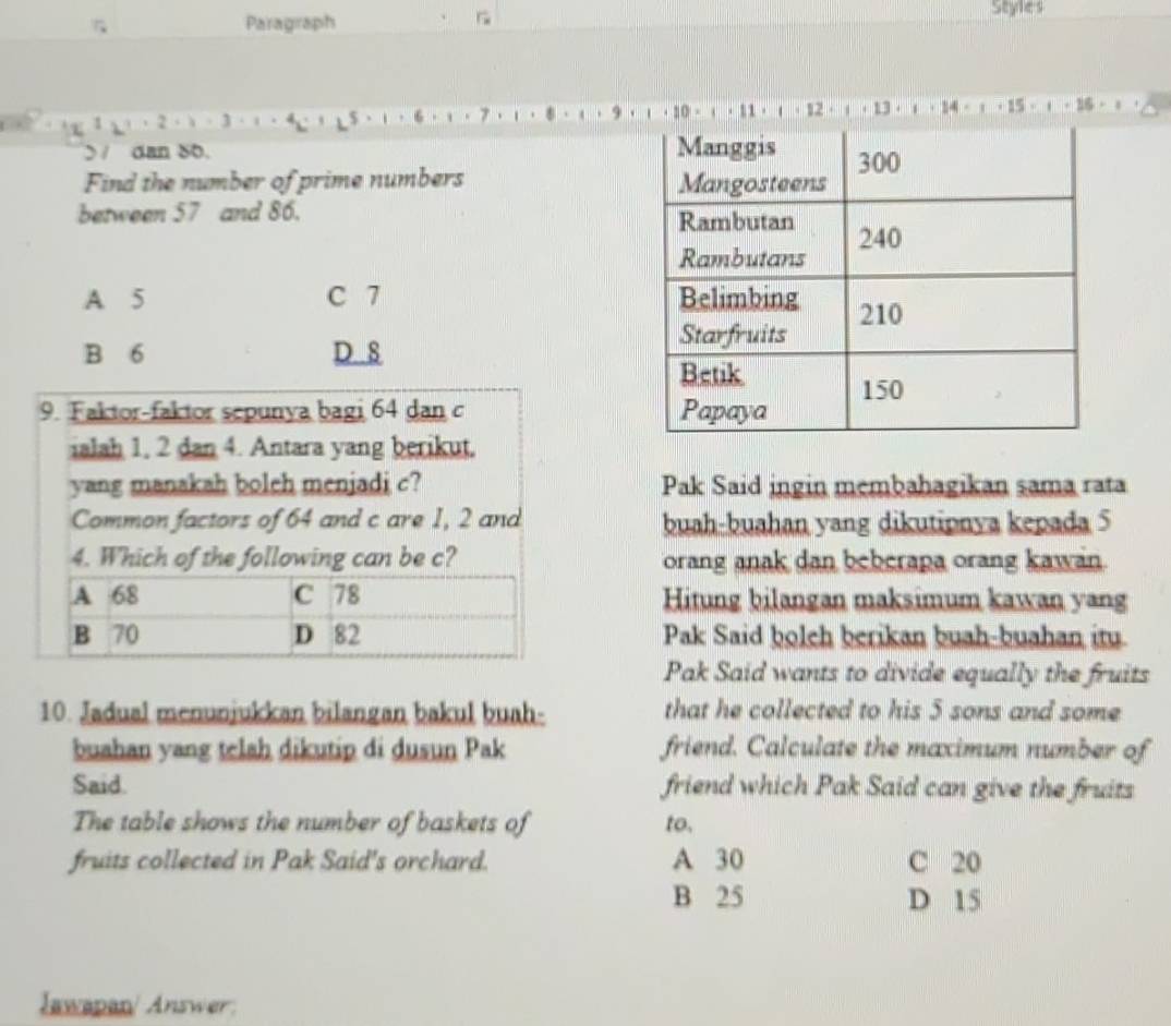 Paragraph

Styles

3
$
> / dan 86. 
Find the number of prime numbers 
between 57 and 86.
A 5 C 7
B 6 D 8
9. Faktor-faktor sepunya bagi 64 dan c 
ialah 1, 2 dan 4. Antara yang berikut.
yang manakah boleh menjadi c? Pak Said ingin membahagikan sama rata
Common factors of 64 and c are 1, 2 and buah-buahan yang dikutipnya kepada 5
4. Which of the following can be c? orang anak dan beberapa orang kawan.
Hitung bilangan maksimum kawan yang
Pak Said boleh berikan buah-buahan itu.
Pak Said wants to divide equally the fruits
10. Jadual menunjukkan bilangan bakul buah- that he collected to his 5 sons and some
buahan yang telah dikutip di dusun Pak friend. Calculate the maximum number of
Said. friend which Pak Said can give the fruits
The table shows the number of baskets of to.
fruits collected in Pak Said's orchard. A 30 C 20
B 25 D 15
Jawapan/ Answer: