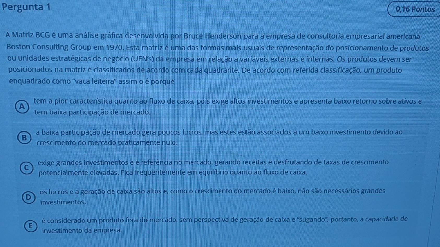 Pergunta 1 0,16 Pontos
A Matriz BCG é uma análise gráfica desenvolvida por Bruce Henderson para a empresa de consultoria empresarial americana
Boston Consulting Group em 1970. Esta matriz é uma das formas mais usuais de representação do posicionamento de produtos
ou unidades estratégicas de negócio (UEN's) da empresa em relação a variáveis externas e internas. Os produtos devem ser
posicionados na matriz e classificados de acordo com cada quadrante. De acordo com referida classificação, um produto
enquadrado como “vaca leiteira' assim o é porque
tem a pior característica quanto ao fluxo de caixa, pois exige altos investimentos e apresenta baixo retorno sobre ativos e
A
tem baixa participação de mercado.
a baixa participação de mercado gera poucos lucros, mas estes estão associados a um baixo investimento devido ao
B
crescimento do mercado praticamente nulo.
C exige grandes investimentos e é referência no mercado, gerando receitas e desfrutando de taxas de crescimento
potencialmente elevadas. Fica frequentemente em equilíbrio quanto ao fluxo de caixa.
os lucros e a geração de caixa são altos e, como o crescimento do mercado é baixo, não são necessários grandes
D
investimentos.
é considerado um produto fora do mercado, sem perspectiva de geração de caixa e 'sugando', portanto, a capacidade de
E
investimento da empresa.