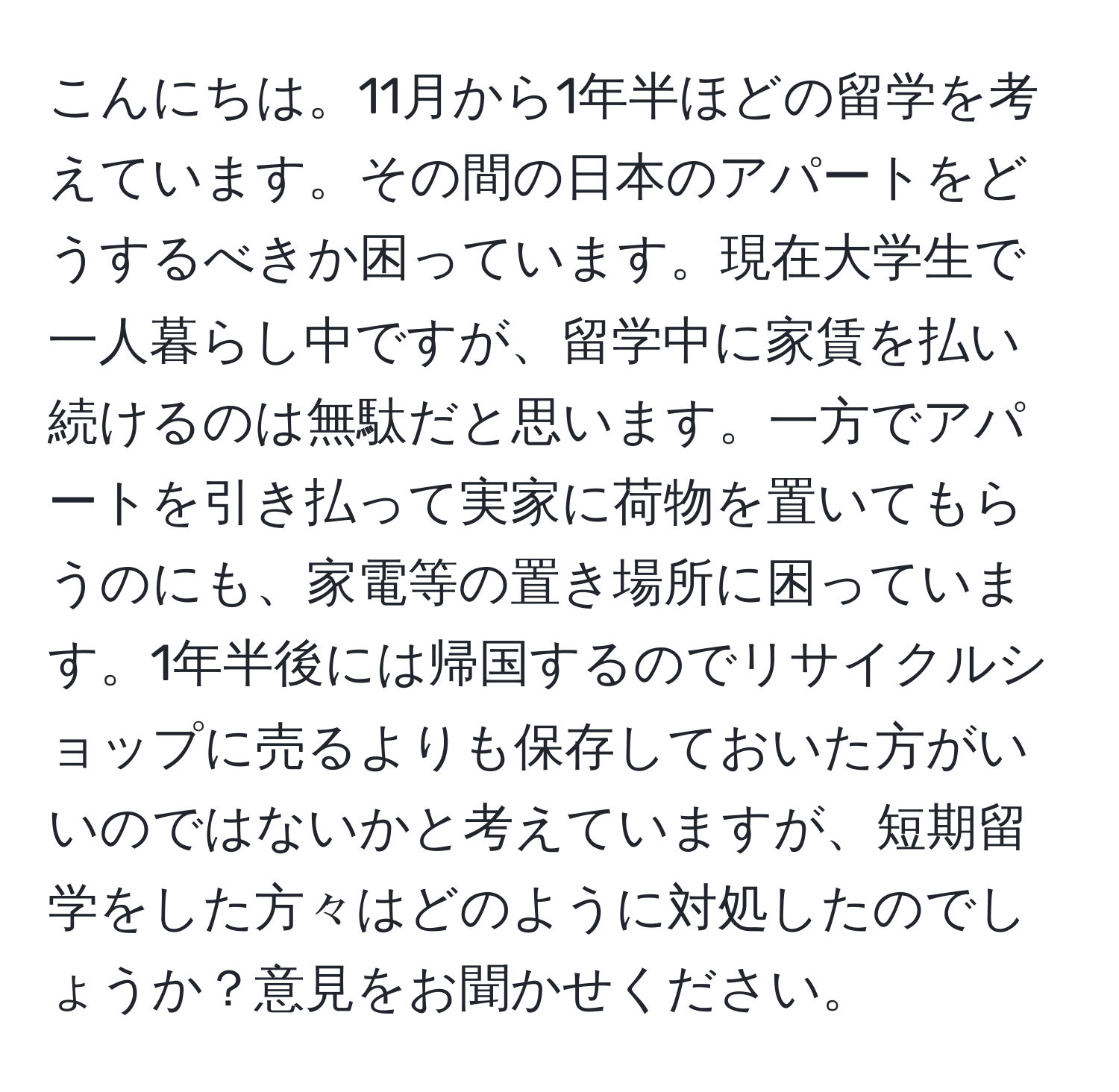 こんにちは。11月から1年半ほどの留学を考えています。その間の日本のアパートをどうするべきか困っています。現在大学生で一人暮らし中ですが、留学中に家賃を払い続けるのは無駄だと思います。一方でアパートを引き払って実家に荷物を置いてもらうのにも、家電等の置き場所に困っています。1年半後には帰国するのでリサイクルショップに売るよりも保存しておいた方がいいのではないかと考えていますが、短期留学をした方々はどのように対処したのでしょうか？意見をお聞かせください。