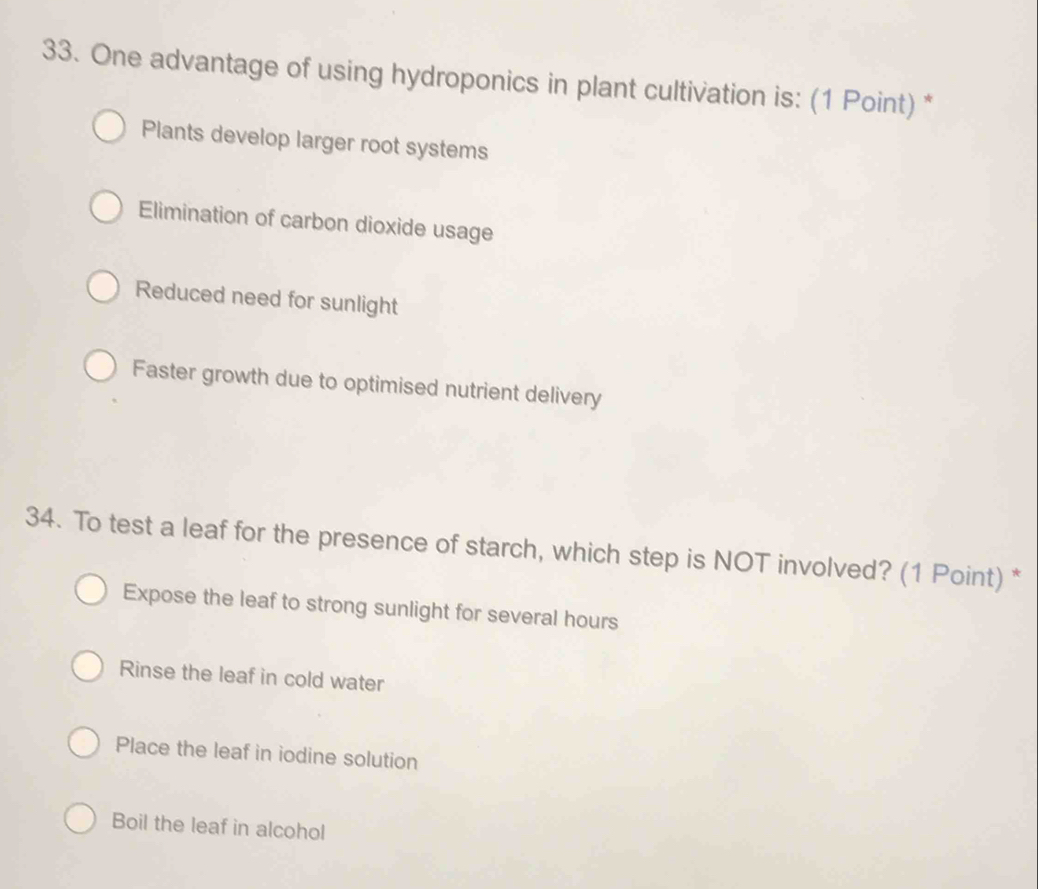 One advantage of using hydroponics in plant cultivation is: (1 Point) *
Plants develop larger root systems
Elimination of carbon dioxide usage
Reduced need for sunlight
Faster growth due to optimised nutrient delivery
34. To test a leaf for the presence of starch, which step is NOT involved? (1 Point) *
Expose the leaf to strong sunlight for several hours
Rinse the leaf in cold water
Place the leaf in iodine solution
Boil the leaf in alcohol