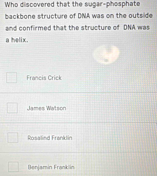 Who discovered that the sugar-phosphate
backbone structure of DNA was on the outside
and confirmed that the structure of DNA was
a helix.
Francis Crick
James Watson
Rosalind Franklin
Benjamin Franklin