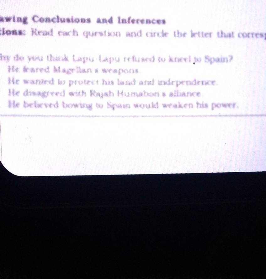 awing Conclusions and Inferences
tons: Read each question and circle the letter that corres
by do you think Lapu-Lapu refused to kneel to Spain?
He feared Magrlian s weapons
He wanted to protect his land and independence.
He disagreed with Rajah Humabon's alliance
He believed bowing to Spain would weaken his power.