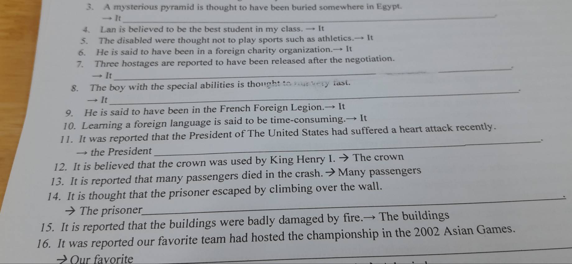 A mysterious pyramid is thought to have been buried somewhere in Egypt. 
→ It_ 
. 
4. Lan is believed to be the best student in my class. → It 
5. The disabled were thought not to play sports such as athletics.→ It 
6. He is said to have been in a foreign charity organization.→ It 
7. Three hostages are reported to have been released after the negotiation. 
_. 
→ It 
8. The boy with the special abilities is thought to nurvery fast. 
_. 
→ It 
9. He is said to have been in the French Foreign Legion.→ It 
10. Learning a foreign language is said to be time-consuming.→ It 
11. It was reported that the President of The United States had suffered a heart attack recently. 
_. 
→ the President 
12. It is believed that the crown was used by King Henry I. → The crown 
13. It is reported that many passengers died in the crash. →Many passengers 
_ 
14. It is thought that the prisoner escaped by climbing over the wall. 
→ The prisoner 
15. It is reported that the buildings were badly damaged by fire.→ The buildings 
16. It was reported our favorite team had hosted the championship in the 2002 Asian Games. 
→ Our favorite 
_