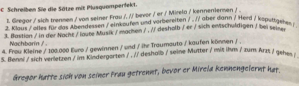 Schreiben Sie die Sätze mit Plusquamperfekt. 
1. Gregor / sich trennen / von seiner Frau /, // bevor / er / Mirela / kennenlernen / . 
2. Klaus / alles für das Abendessen / einkaufen und vorbereiten / , // aber dann / Herd / kaputtgehen /. 
3. Bastian / in der Nacht / laute Musik / machen / , // deshalb / er / sich entschuldigen / bei seiner 
Nachbarin / . 
4. Frau Kleine / 100.000 Euro / gewinnen / und / ihr Traumauto / kaufen können / . 
5. Benni / sich verletzen / im Kindergarten / , // deshalb / seine Mutter / mit ihm / zum Arzt / gehen / . 
Gregor hatte sich von seiner Frau getrennt, bevor er Mirela kennengelernt hat.