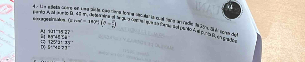 a
sexagesimales. (π rad=180°)(θ = s/r )
4.- Un atleta corre en una pista que tiene forma circular la cual tiene un radio de 25m. Si él corre de
punto A al punto B, 40 m, determine el ángulo central que se forma del punto A al punto B, en grados
A) 101°15'27''
B) 85°46'59''
C) 125°31'33''
D) 91°40'23''