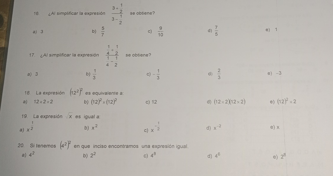 AI simplificar la expresión frac 3+ 1/2 3- 1/2  se obtiene?
a) 3 b)  5/7   9/10  d)  7/5  e) 1
c)
17. AI simplificar la expresión frac  1/4 + 1/2  1/4 - 1/2  se obtiene?
a) 3 b)  1/3  c) - 1/3  d)  2/3  e) -3
18. La expresión (12^2)^2 es equivalente a:
a) 12* 2* 2 b) (12)^2* (12)^2 c) 12 d) (12* 2)(12* 2) e) (12)^2* 2
19. La expresión sqrt(x) es igual a:
b) x^2 d) x^(-2)
a) x^(frac 1)2 x^(-frac 1)2 e) x
c)
20. Si tenemos (4^2)^2 en que inciso encontramos una expresión igual.
a) 4^2 2^2 c) 4^8 d) 4^6 2^8
b)
e)