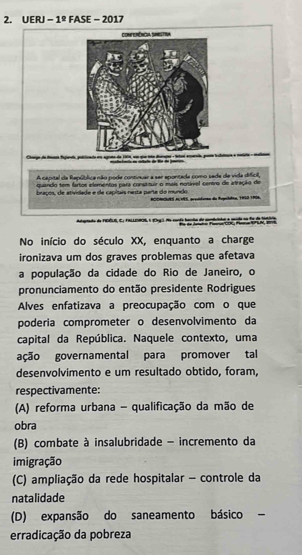 UERJ -1^(_ circ) FASE - -2017 
a feuma fsgavela, putócade em agoso de 1904, em que mãe doengar - fetse amaraia, poro bubômoa e mista - realmes
ecntesência es citade do Ro de Jemeio.
A capital da República não pode continuar a ser apontada como sede de vida difícil,
quando tem fartos elementos para constituir o mais notável centro de atração de
braços, de atividade e de capitais nesta parte do mundo.
RODRGUES ALVES, presidena da República, 1923 1906.
Adeptado de FIDÉLS, C. FALLEIROS, I (Ceg.). Na corda bamba de sombrinha: a seúdo no fie de bistó
No início do século XX, enquanto a charge
ironizava um dos graves problemas que afetava
a população da cidade do Rio de Janeiro, o
pronunciamento do então presidente Rodrigues
Alves enfatizava a preocupação com o que
poderia comprometer o desenvolvimento da
capital da República. Naquele contexto, uma
ação governamental para promover tal
desenvolvimento e um resultado obtido, foram,
respectivamente:
(A) reforma urbana - qualificação da mão de
obra
(B) combate à insalubridade - incremento da
imigração
(C) ampliação da rede hospitalar - controle da
natalidade
(D) expansão do saneamento básico
erradicação da pobreza