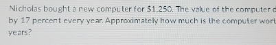 Nicholas bought a new computer for $1,250. The value of the computer d 
by 17 percent every year. Approximately how much is the computer wort
years?