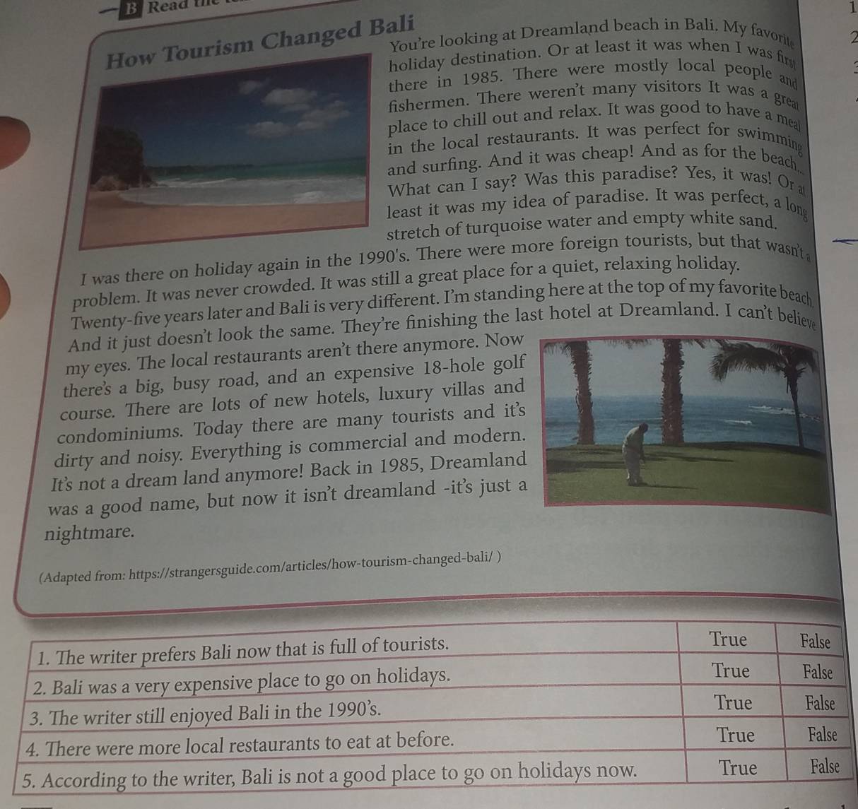 ead 
1 
sm Changed Bali 
You're looking at Dreamland beach in Bali. My favorite 
holiday destination. Or at least it was when I was firs 
there in 1985. There were mostly local people and 
fishermen. There weren't many visitors It was a grea 
place to chill out and relax. It was good to have a mea 
in the local restaurants. It was perfect for swimming 
and surfing. And it was cheap! And as for the beach, 
What can I say? Was this paradise? Yes, it was! Or a 
least it was my idea of paradise. It was perfect, a long 
stretch of turquoise water and empty white sand. 
I was there on holiday again in the 1990's. There were more foreign tourists, but that wasn't 
problem. It was never crowded. It was still a great place for a quiet, relaxing holiday. 
Twenty-five years later and Bali is very different. I’m standing here at the top of my favorite beach 
And it just doesn't look the same. They're finishing the last hotel at Dreamland. I can't believ 
my eyes. The local restaurants aren’t there anymore. Now 
there's a big, busy road, and an expensive 18 -hole golf 
course. There are lots of new hotels, luxury villas and 
condominiums. Today there are many tourists and it' 
dirty and noisy. Everything is commercial and modern. 
It's not a dream land anymore! Back in 1985, Dreamland 
was a good name, but now it isn't dreamland -it's just a 
nightmare. 
(Adapted from: https://strangersguide.com/articles/how-tourism-changed-bali/ )