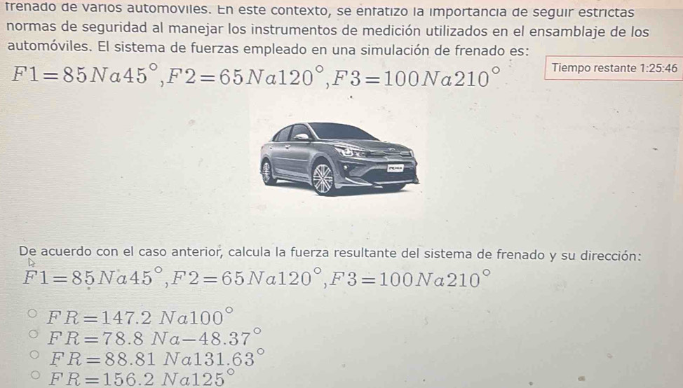 frenado de varios automoviles. En este contexto, se enfatizo la importancia de seguir estrictas
normas de seguridad al manejar los instrumentos de medición utilizados en el ensamblaje de los
automóviles. El sistema de fuerzas empleado en una simulación de frenado es:
F1=85N a 45°, F2=65Na120°, F3=100N a 210° Tiempo restante 1:25:46
De acuerdo con el caso anterior, calcula la fuerza resultante del sistema de frenado y su dirección:
F1=85Na45°, F2=65Na120°, F3=100N a 210°
FR=147.2Na100°
FR=78.8Na-48.37°
FR=88.81Na131.63°
FR=156.2Na125°