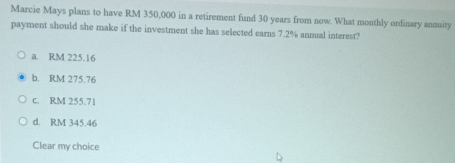 Marcie Mays plans to have RM 350,000 in a retirement fund 30 years from now. What monthly ordinary annuity
payment should she make if the investment she has selected earns 7.2% annual interest?
a. RM 225.16
b. RM 275.76
c. RM 255.71
d. RM 345.46
Clear my choice