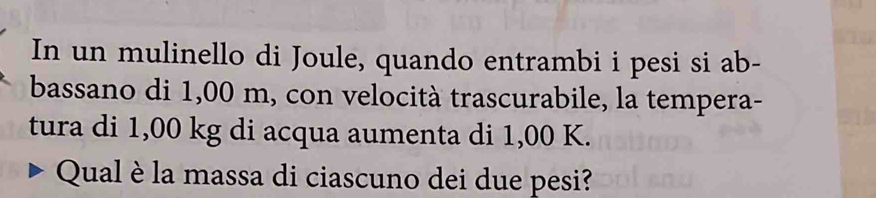 In un mulinello di Joule, quando entrambi i pesi si ab- 
bassano di 1,00 m, con velocità trascurabile, la tempera- 
tura di 1,00 kg di acqua aumenta di 1,00 K. 
Qual è la massa di ciascuno dei due pesi?