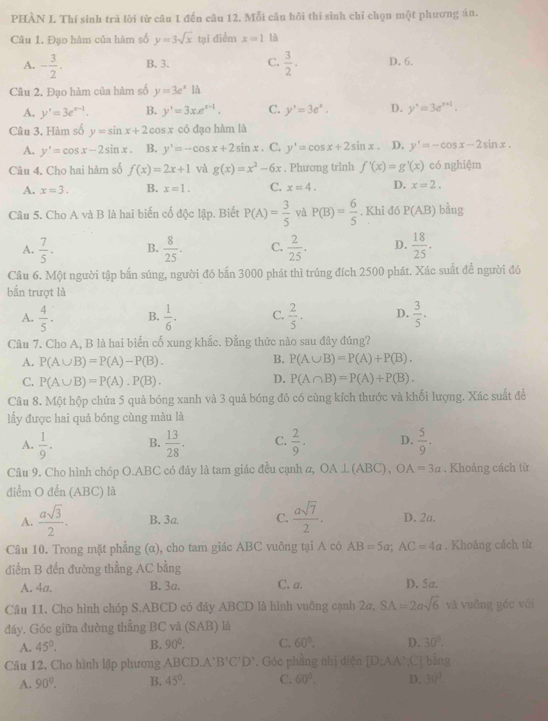 PHÀN L Thí sinh trả lời từ câu 1 đến câu 12. Mỗi câu hồi thí sinh chỉ chọn một phương án.
Câu 1. Đạo hàm của hàm số y=3sqrt(x) tại điểm x=1 là
A. - 3/2 . B.3. C.  3/2 · D. 6.
Câu 2. Đạo hàm của hàm số y=3e^x là
A. y'=3e^(x-1). B. y'=3x.e^(x-1). C. y'=3e^x. D. y'=3e^(x+1).
Câu 3. Hàm số y=sin x+2cos x có đạo hàm là
A. y'=cos x-2sin x B. y'=-cos x+2sin x. C. y'=cos x+2sin x D. y'=-cos x-2sin x.
Câu 4. Cho hai hàm số f(x)=2x+1 và g(x)=x^2-6x. Phương trình f'(x)=g'(x) có nghiệm
D.
A. x=3. B. x=1. C. x=4. x=2.
Câu 5. Cho A và B là hai biến cố độc lập. Biết P(A)= 3/5  yà P(B)= 6/5 . Khi đó P(AB) bằng
A.  7/5 .  8/25 .  2/25 .  18/25 .
B.
C.
D.
Câu 6. Một người tập bắn súng, người đó bắn 3000 phát thì trúng đích 2500 phát. Xác suất để người đó
bắn trượt là
A.  4/5 .  1/6 .  2/5 .  3/5 .
B.
C.
D.
Câu 7. Cho A, B là hai biến cố xung khắc. Đằng thức nào sau đây đúng?
B.
A. P(A∪ B)=P(A)-P(B). P(A∪ B)=P(A)+P(B).
C. P(A∪ B)=P(A).P(B).
D. P(A∩ B)=P(A)+P(B).
Câu 8. Một hộp chứa 5 quả bóng xanh và 3 quả bóng đỏ có cùng kích thước và khối lượng. Xác suất đề
lấy được hai quả bóng cùng màu là
A.  1/9 .  13/28 .  2/9 .  5/9 .
B.
C.
D.
Câu 9. Cho hình chóp O.ABC có đáy là tam giác đều cạnh a, OA⊥ (ABC),OA=3a. Khoảng cách từ
điểm O đến (ABC) là
A.  asqrt(3)/2 . B. 3a. C.  asqrt(7)/2 . D. 2a.
Câu 10. Trong mặt phẳng (α), cho tam giác ABC vuông tại A có AB=5a;AC=4a. Khoảng cách từ
điểm B đến đường thẳng AC bằng
A. 4a. B. 3a. C. a. D. 5a.
Câu 11. Cho hình chóp S.ABCD có đáy ABCD là hình vuông cạnh 2a, SA=2asqrt(6) và vuâng góc với
đáy. Góc giữa đường thẳng BC và (SAB) là
A. 45^0, B. 90^0. C. 60°. D. 30°.
Câu 12. Cho hình lập phương ABCD.A' B'C'D'. Góc phẳng nhị diện [D;AA`;C] bằng
A. 90°. B. 45°. C. 60^0. D. 30°.