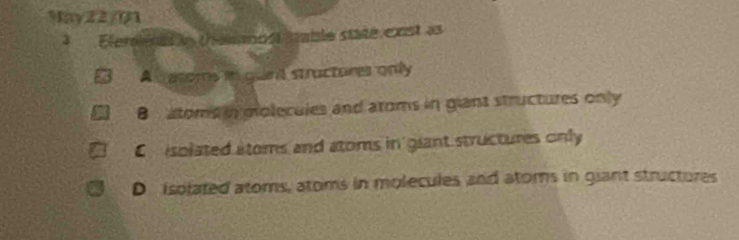 May22/01
3 Elerenas le theemost taile state exist as
A aroms in gunl structores only
B atome in molecules and aroms in giant structures only
En isolated stoms and atoms in giant structures only
D isolated atoms, atoms in molecules and atoms in giant structures