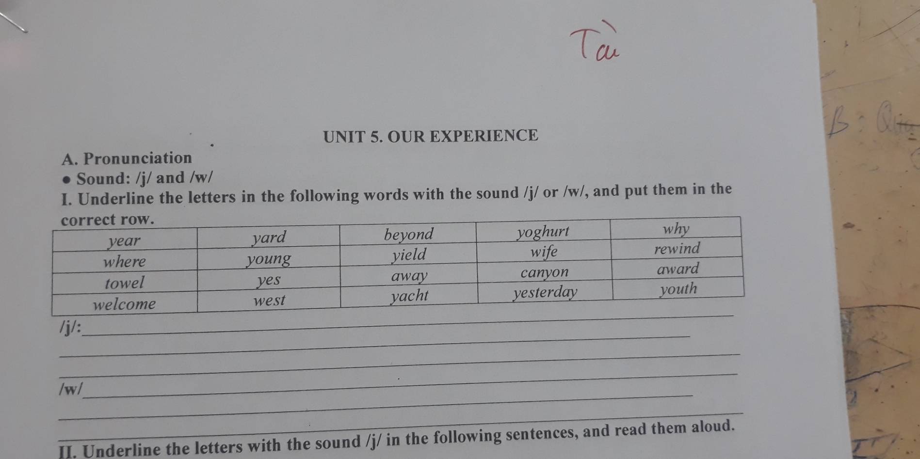 OUR EXPERIENCE 
A. Pronunciation 
Sound: /j/ and /w/ 
I. Underline the letters in the following words with the sound /j/ or /w/, and put them in the 
_ 
/j/:_ 
_ 
_ 
_ 
/ w/ 
_ 
II. Underline the letters with the sound /j/ in the following sentences, and read them aloud.