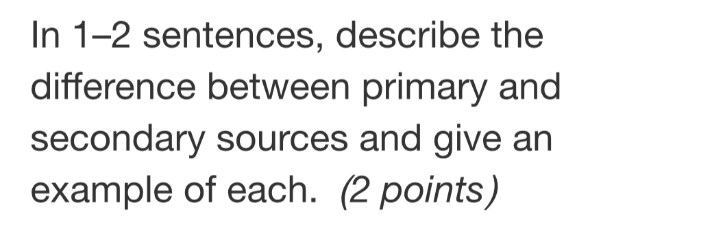 In 1-2 sentences, describe the 
difference between primary and 
secondary sources and give an 
example of each. (2 points)