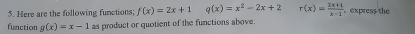 Here are the following functions; f(x)=2x+1 q(x)=x^2-2x+2 r(x)= (2x+1)/x-1  express the 
function g(x)=x-1 as product or quotient of the functions above.