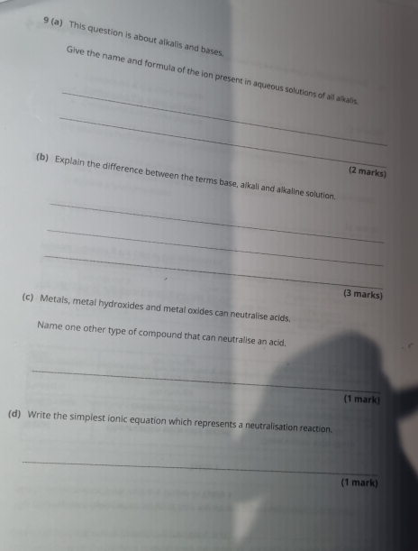 9 (a) This question is about alkalis and bases. 
_ 
Give the name and formula of the ion present in aqueous solutions of all alkalls 
_ 
(2 marks) 
_ 
(b) Explain the difference between the terms base, alkaïi and alkaline solution. 
_ 
_ 
(3 marks) 
(c) Metais, metal hydroxides and metal oxides can neutralise acids. 
Name one other type of compound that can neutralise an acid. 
_ 
(1 mark) 
(d) Write the simpiest ionic equation which represents a neutralisation reaction. 
_ 
(1 mark)