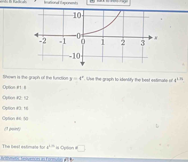 ents & Radicals Irrational Exponents Back to Intro Page 
Shown is the graph of the function y=4^x. Use the graph to identify the best estimate of 4^(1.75). 
Option # 1:8
Option # 2:12
Option # 3:16
Option # 4: 50
(1 point) 
The best estimate for 4^(1.75) is Option # □. 
Arithmetic Sequences as Formulas