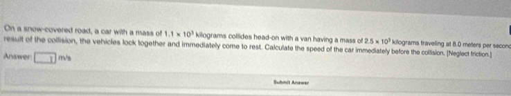 On a snow-covered road, a car with a mass of 1.1* 10^3 kilograms collides head-on with a van having a mass of 2.5* 10^3
result of the collision, the vehicles lock together and immediately come to rest. Calculate the speed of the car immediately before the collision. [Neglect friction.] kilograms traveling at 8.0 meters per seconc
Answer □ m/s
Submit Answer