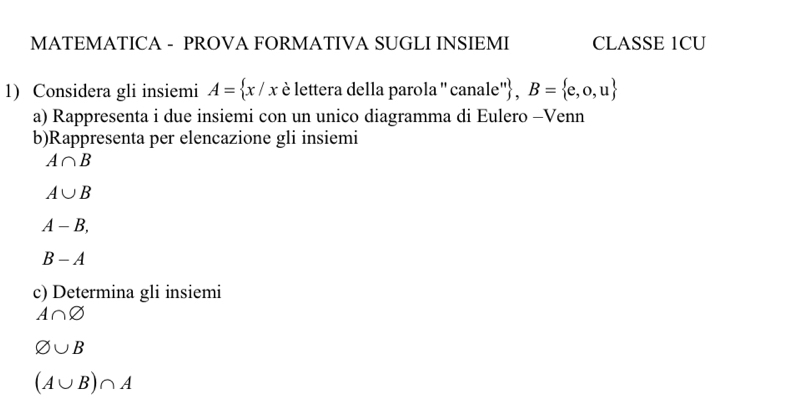 MATEMATICA - PROVA FORMATIVA SUGLI INSIEMI CLASSE 1CU 
1) Considera gli insiemi A= x/x è lettera della parola '' canale'' , B= e,o,u
a) Rappresenta i due insiemi con un unico diagramma di Eulero -Venn 
b)Rappresenta per elencazione gli insiemi
A∩ B
A∪ B
A-B,
B-A
c) Determina gli insiemi
A∩ varnothing
varnothing ∪ B
(A∪ B)∩ A