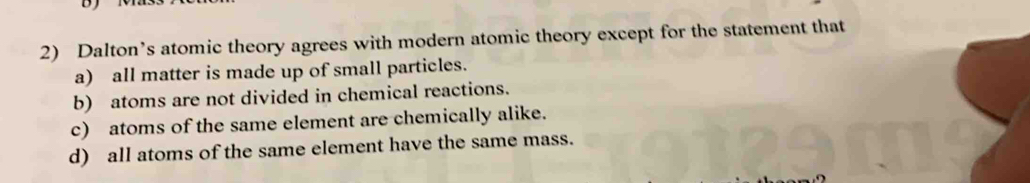 Dalton’s atomic theory agrees with modern atomic theory except for the statement that
a) all matter is made up of small particles.
b) atoms are not divided in chemical reactions.
c) atoms of the same element are chemically alike.
d) all atoms of the same element have the same mass.