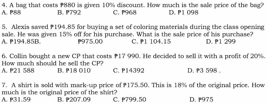 A bag that costs ₹880 is given 10% discount. How much is the sale price of the bag?
A. P88 B. 792 C. ₱968 D. P1 098
5. Alexis saved ₹194.85 for buying a set of coloring materials during the class opening
sale. He was given 15% off for his purchase. What is the sale price of his purchase?
A. 194.85B. p975.00 C. 1 104.15 D. ₹1 299
6. Collin bought a new CP that costs ₹17 990. He decided to sell it with a profit of 20%.
How much should he sell the CP?
A. P21 588 B. ₱18 010 C. ₱14392 D. P3 598.
7. A shirt is sold with mark-up price of 175.50. This is 18% of the original price. How
much is the original price of the shirt?
A. 31.59 B. 207.09 C. 799.50 D. p975