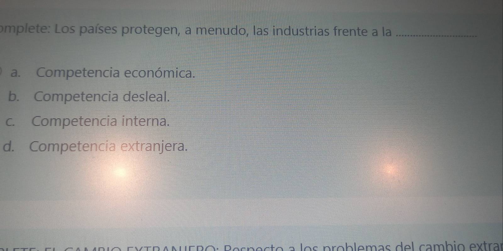 omplete: Los países protegen, a menudo, las industrias frente a la_
a. Competencia económica.
b. Competencia desleal.
c. Competencia interna.
d. Competencia extranjera.
V TRANUERó: Pespecto a los problemas del cambió extrar