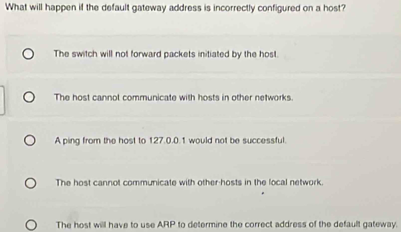 What will happen if the default gateway address is incorrectly configured on a host?
The switch will not forward packets initiated by the host.
The host cannot communicate with hosts in other networks.
A ping from the host to 127.0.0.1 would not be successful.
The host cannot communicate with other-hosts in the local network.
The host will have to use ARP to determine the correct address of the default gateway.