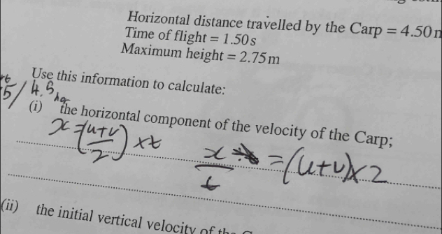 Horizontal distance travelled by the Carp =4.50n
Time of flight =1.50s
Maximum height =2.75m
Use this information to calculate: 
(i) “ the horizontal component of the velocity of the Carp; 
(ii) the initial vertical velocity of th