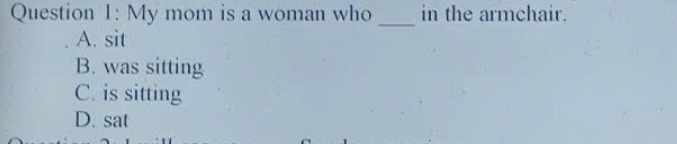 My mom is a woman who in the armchair.
_
A. sit
B. was sitting
C. is sitting
D. sat