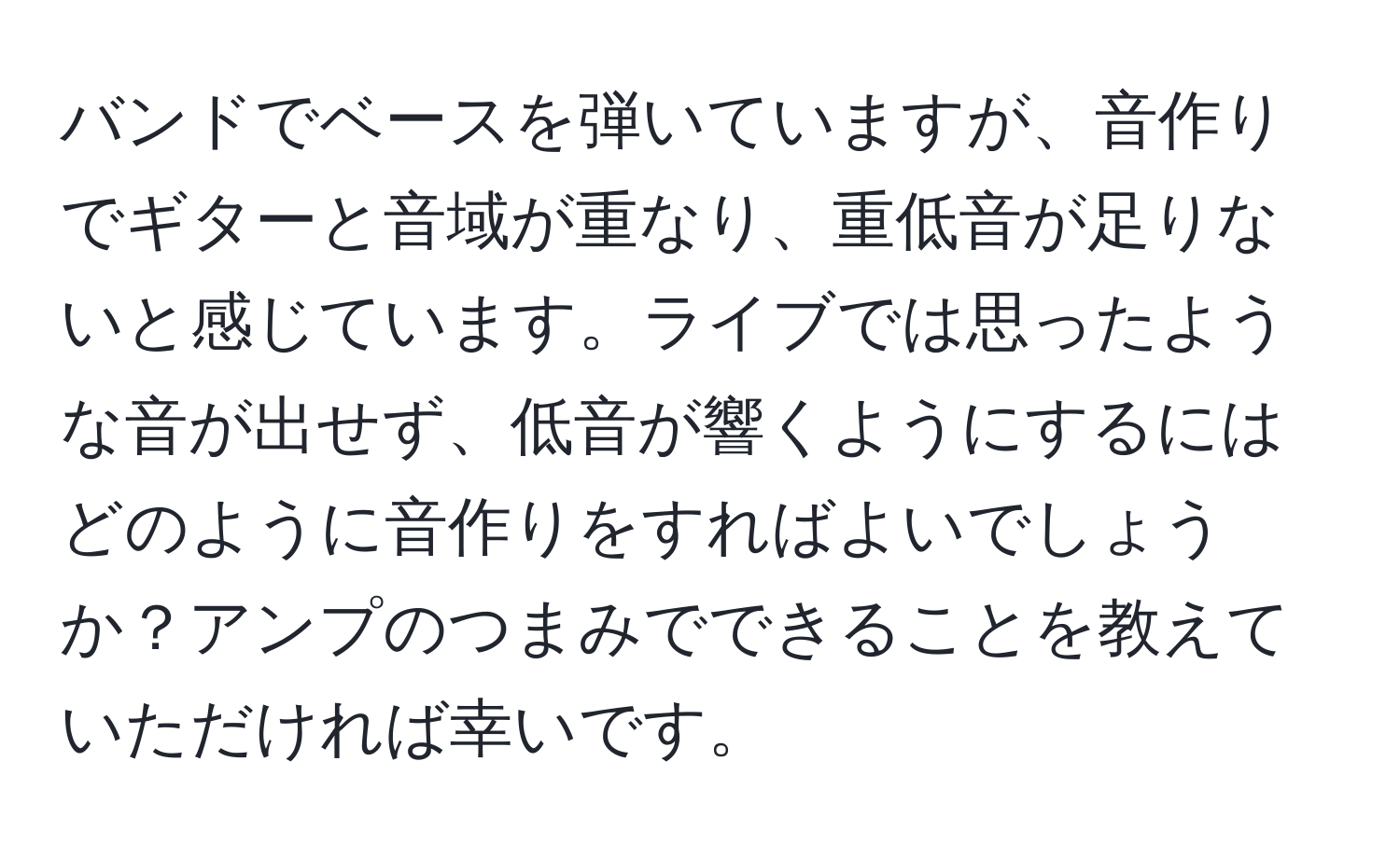 バンドでベースを弾いていますが、音作りでギターと音域が重なり、重低音が足りないと感じています。ライブでは思ったような音が出せず、低音が響くようにするにはどのように音作りをすればよいでしょうか？アンプのつまみでできることを教えていただければ幸いです。