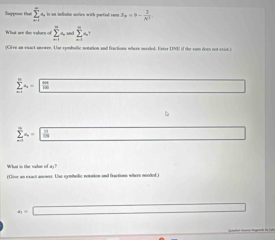 Suppose that sumlimits _(n=1)^(∈fty)a_n is an infinite series with partial . um S_N=9- 2/N^2 . 
What are the values of sumlimits _(n=1)^(10)a_n and sumlimits _(n=5)^(16)a_n ? 
(Give an exact answer. Use symbolic notation and fractions where needed. Enter DNE if the sum does not exist.)
sumlimits _(n=1)^(10)a_n=□  898/100 
sumlimits _(n=5)^(16)a_n= 15/128 
What is the value of a_3 ? 
(Give an exact answer. Use symbolic notation and fractions where needed.)
a_3=□
Question Source: Rogawski 4e Calc