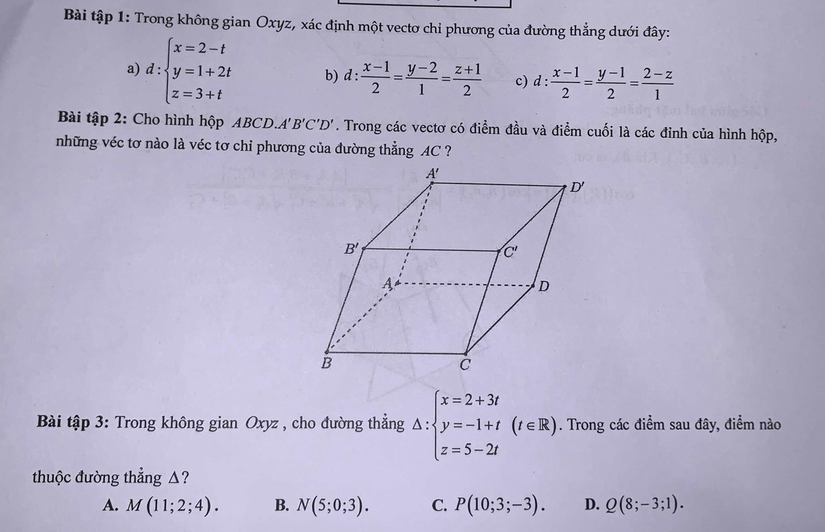 Bài tập 1: Trong không gian Oxyz, xác định một vectơ chỉ phương của đường thẳng dưới đây:
a) d:beginarrayl x=2-t y=1+2t z=3+tendarray. d: (x-1)/2 = (y-2)/1 = (z+1)/2  c) d: (x-1)/2 = (y-1)/2 = (2-z)/1 
b)
Bài tập 2: Cho hình hộp ABCD. A'B'C'D'. Trong các vectơ có điểm đầu và điểm cuối là các đỉnh của hình hộp,
những véc tơ nào là véc tơ chỉ phương của đường thẳng AC ?
Bài tập 3: Trong không gian Oxyz , cho đường thẳng △ :beginarrayl x=2+3t y=-1+t z=5-2tendarray. (t∈ R). Trong các điểm sau đây, điểm nào
thuộc đường thẳng △?
A. M(11;2;4). B. N(5;0;3). C. P(10;3;-3). D. Q(8;-3;1).