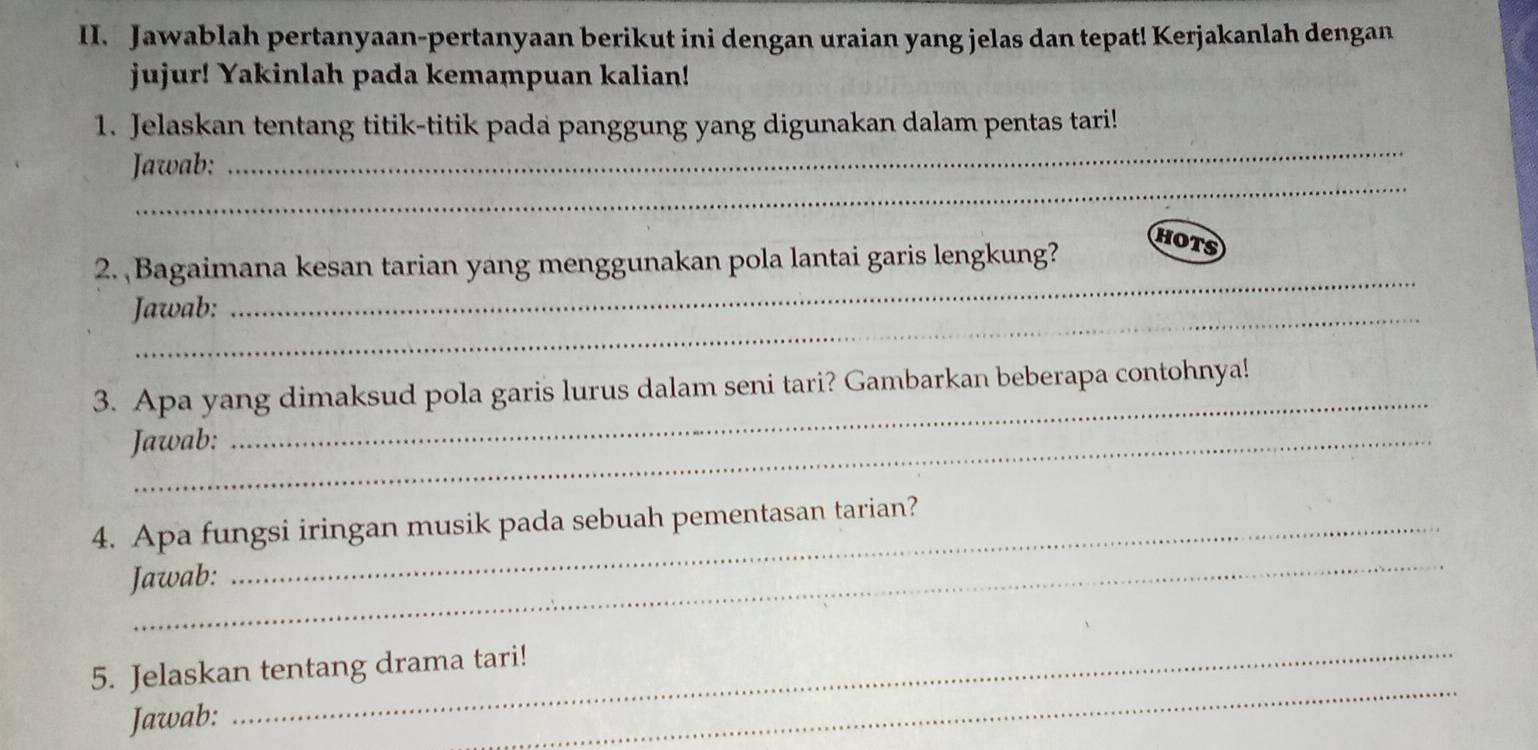 Jawablah pertanyaan-pertanyaan berikut ini dengan uraian yang jelas dan tepat! Kerjakanlah dengan 
jujur! Yakinlah pada kemampuan kalian! 
1. Jelaskan tentang titik-titik pada panggung yang digunakan dalam pentas tari! 
_ 
Jawab; 
_ 
_ 
2. Bagaimana kesan tarian yang menggunakan pola lantai garis lengkung? 
HOTS 
Jawab: 
3. Apa yang dimaksud pola garis lurus dalam seni tari? Gambarkan beberapa contohnya! 
Jawab: 
_ 
_ 
4. Apa fungsi iringan musik pada sebuah pementasan tarian? 
Jawab: 
_ 
5. Jelaskan tentang drama tari! 
Jawab: 
_