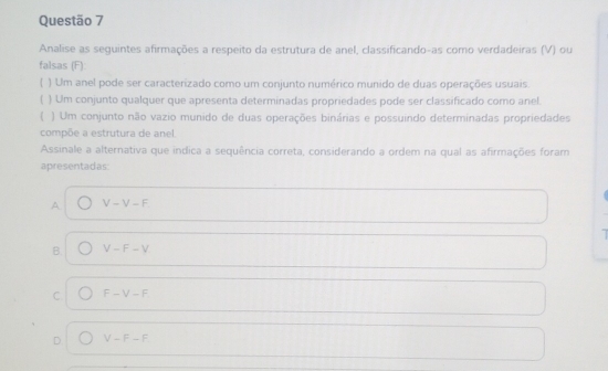 Analise as seguintes afirmações a respeito da estrutura de anel, classificando-as como verdadeiras (V) ou
falsas (F):
) Um anel pode ser caracterizado como um conjunto numérico munido de duas operações usuais.
) Um conjunto qualquer que apresenta determinadas propriedades pode ser classificado como anel.
) Um conjunto não vazio munido de duas operações binárias e possuindo determinadas propriedades
compõe a estrutura de anel.
Assinale a alternativa que indica a sequência correta, considerando a ordem na qual as afirmações foram
apresentadas:
A V-V-F
B. V-F-V
C. F-V-F
D V-F-F