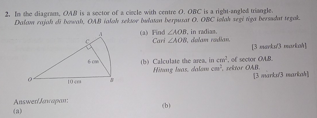 In the diagram, OAB is a sector of a circle with centre O. OBC is a right-angled triangle. 
Dalam rajah di bawah, OAB ialah sektor bulatan berpusat O. OBC ialah segi tiga bersudut tegak. 
(a) Find ∠ AOB , in radian. 
Cari ∠ AOB , dalam radian. 
[3 marks/3 markah] 
(b) Calculate the area, in cm^2 , of sector OAB. 
Hitung luas, dalam cm^2 , sektor OAB. 
[3 marks/3 markah] 
Answer/Jawapan: 
(b) 
(a)