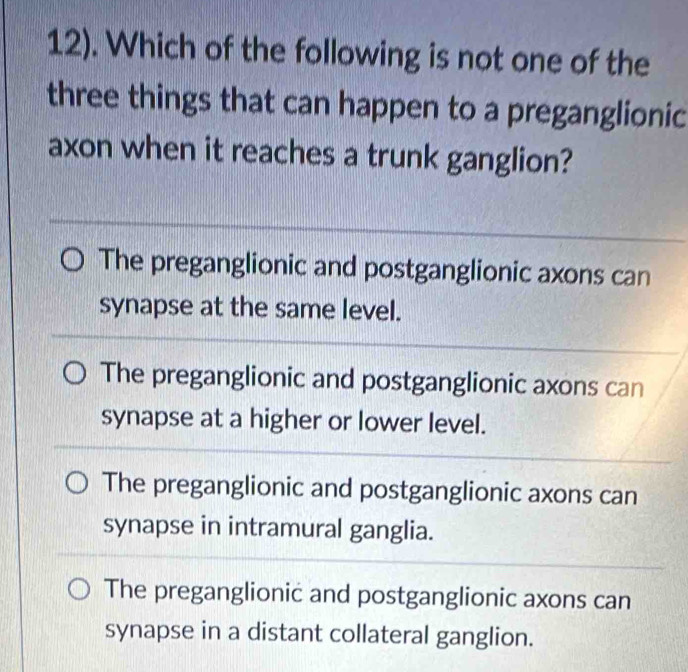 12). Which of the following is not one of the
three things that can happen to a preganglionic
axon when it reaches a trunk ganglion?
The preganglionic and postganglionic axons can
synapse at the same level.
The preganglionic and postganglionic axons can
synapse at a higher or lower level.
The preganglionic and postganglionic axons can
synapse in intramural ganglia.
The preganglionic and postganglionic axons can
synapse in a distant collateral ganglion.