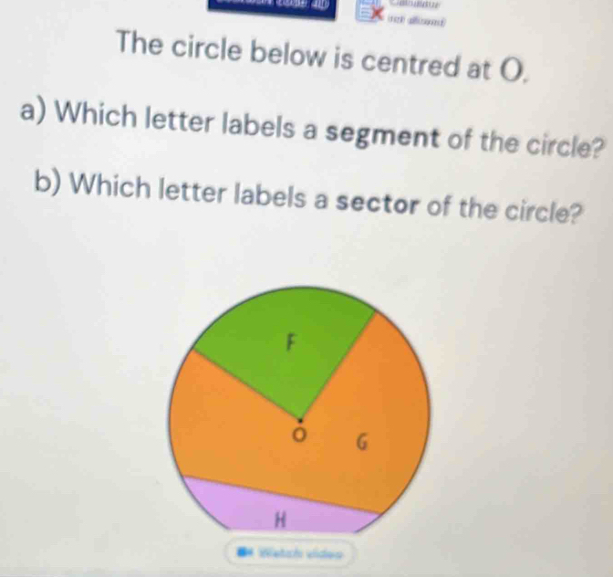 The circle below is centred at O. 
a) Which letter labels a segment of the circle? 
b) Which letter labels a sector of the circle? 
** Wetch vídeo