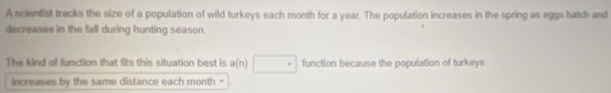 A scientist tracks the size of a population of wild turkeys each month for a year. The population increases in the spring as eggs hatch and 
decreases in the fall during hunting season. 
The kind of function that fits this situation best is a(n) □° function because the population of turkeys 
increases by the same distance each month
