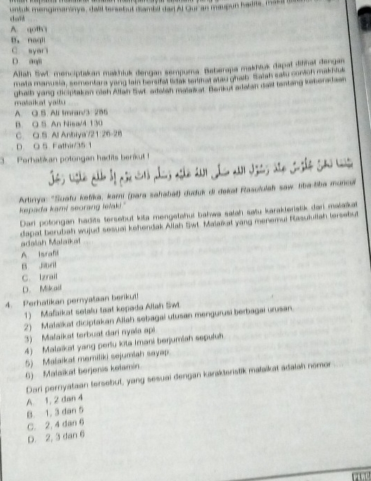 dall untuk mengimaninye, dalil tersebut diambil dar Al Gur an maupun hadits, maka te
A. qotht
B. nagll
C. syar l
D aqli
Allah SwC menciptakan makhiuk dengan sempuma: Baberapa makhiuk dapat dilihat dengan
mata manusia, sementara yang lain bersifat tidak terlihat atau ghaib. Salah satu contch makhlus
ghaib yang diciptaken olsh Allah Swt. adalsh malaikat. Berkut adalan dalil tentang keberadaan
mataikat yaitu
A. O.S. All Imran/3: 2B5
B. Q S. An Nisa/4 130
C. Q.S. Al Anbiya'/21:26-28
D. Q 5 Fathir/35:1
3.  Perhatikan potongan hadits berikut 
Jes Lsho alb by ase w os são 201 Jo a Jses ato Joshe So w
Artinya: ''Suatu ketika, kami (para sahabāł) duduk di dekat Rasululah saw. tiba-liba muncul
kepada kami seorang lelaki."
Dari potongan hadits tersebut kita mengetahui bahwa salah satu karakteristik dari malakat
dapat berubah wujud sesual kehendak Allah Swt. Malaikat yang menemui Rasuluilah tersebut
adalah Malaikat
A Israfil
B Jibril
C. Izrail
D. Mikail
4. Perhatikan pernyataan berikut!
1) Mafaikat setalu taat kepada Allah Swt.
2) Malaikat diciptakan Allah sebagai utusan mengurusi berbagai urusan.
3) Malaikat terbuat dari nyaia api
4) Malaikat yang perlu kita Imani berjumiah sepuluh
5) Malaikat memiliki sejumlah sayap.
6) Malaikat berjenis kelamin.
Dari pernyataan tersebut, yang sesuai dengan karakteristik malaikat adalah nomor
A. 1, 2 dan 4
B. 1. 3 dan 5
C. 2, 4 dan 6
D. 2, 3 dan 6
r