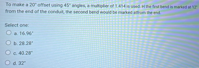 To make a 20'' offset using 45° angles, a multiplier of 1.414 is used. H the first bend is marked at 12°
from the end of the conduit, the second bend would be marked atfrom the end.
Select one:
a. 16.96''
b. 28.28''
C. 40.28°
d. 32°