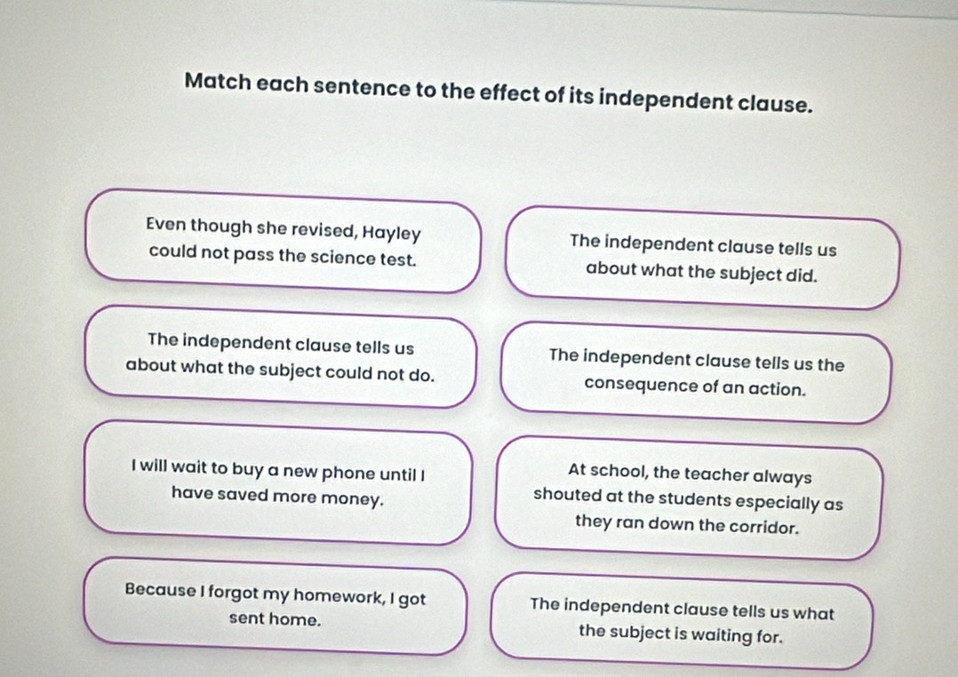 Match each sentence to the effect of its independent clause.
Even though she revised, Hayley The independent clause tells us
could not pass the science test. about what the subject did.
The independent clause tells us The independent clause tells us the
about what the subject could not do. consequence of an action.
I will wait to buy a new phone until I
At school, the teacher always
have saved more money.
shouted at the students especially as
they ran down the corridor.
Because I forgot my homework, I got The independent clause tells us what
sent home. the subject is waiting for.