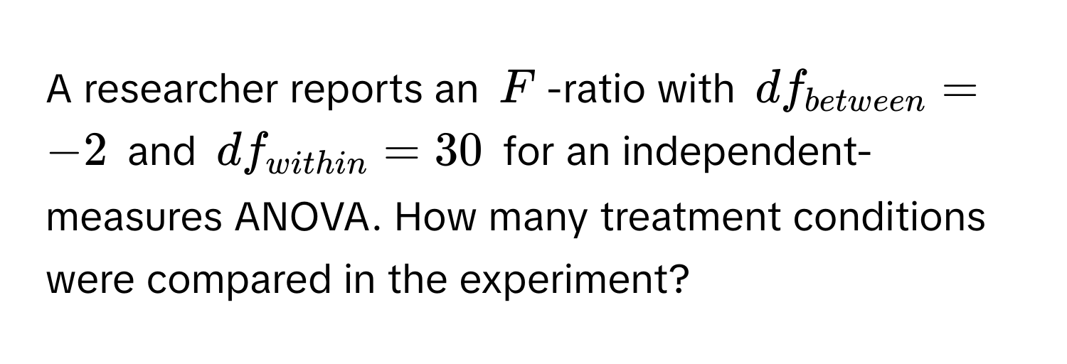 A researcher reports an $F$ -ratio with $df_between = -2$ and $df_within = 30$ for an independent-measures ANOVA. How many treatment conditions were compared in the experiment?