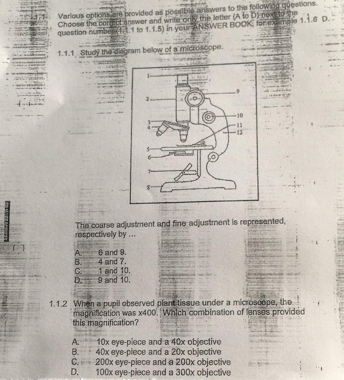 Various options are provided as possible answers to the following questions.
Choose the correct answer and write only the letter (A to D) next to the
question number (1.1.1 to 1.1.5) in your ANSWER BOOK, for example 1.1.6 D.
1.1.1 Study the diagram below of a microscope.
3
The coarse adjustment and fine adjustment is represented,
respectively by ...
A. 6 and 9.
B. 4 and 7.
C. 1 and 10.
D. 9 and 10.
1.1.2 When a pupil observed plant tissue under a microscope, the
magnification was s x400. Which combination of lenses provided
this magnification?
A. 10x eye-piece and a 40x objective
B. 40x eye-piece and a 20x objective
C. 200x eye-piece and a 200x objective
D. 100x eye-piece and a 300x objective